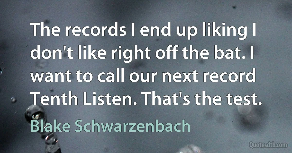 The records I end up liking I don't like right off the bat. I want to call our next record Tenth Listen. That's the test. (Blake Schwarzenbach)