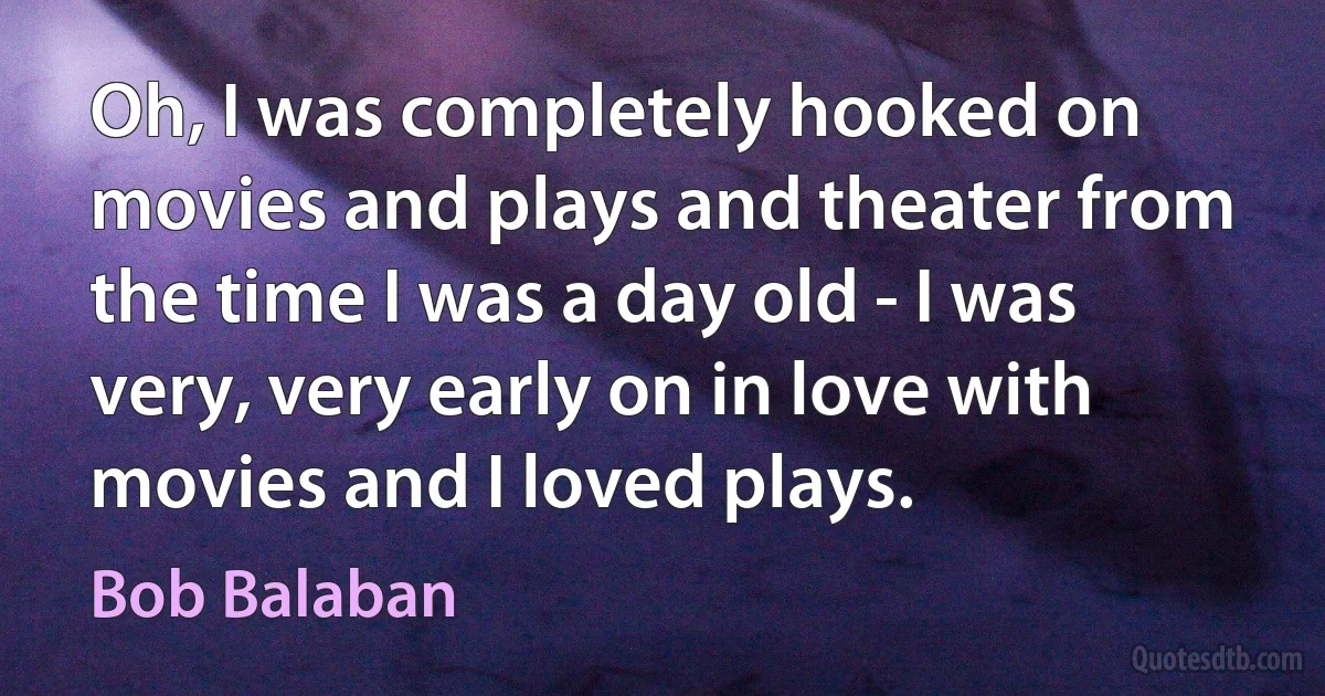 Oh, I was completely hooked on movies and plays and theater from the time I was a day old - I was very, very early on in love with movies and I loved plays. (Bob Balaban)