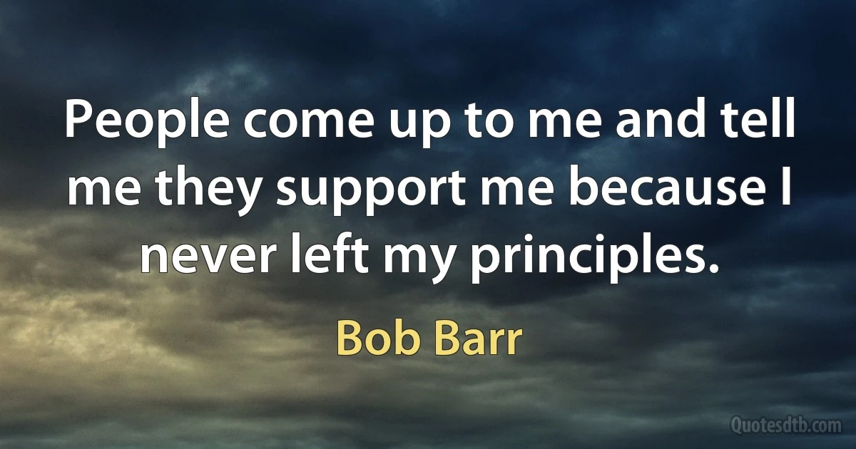 People come up to me and tell me they support me because I never left my principles. (Bob Barr)