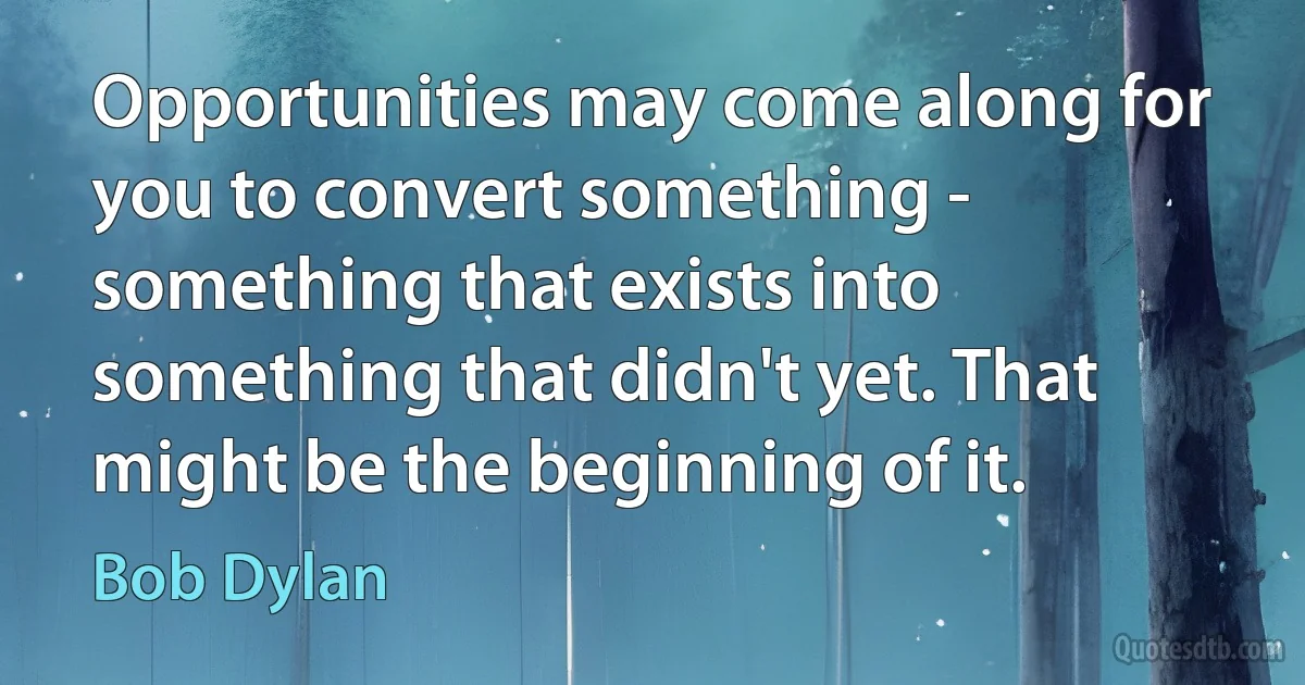 Opportunities may come along for you to convert something - something that exists into something that didn't yet. That might be the beginning of it. (Bob Dylan)