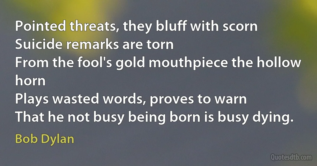 Pointed threats, they bluff with scorn
Suicide remarks are torn
From the fool's gold mouthpiece the hollow horn
Plays wasted words, proves to warn
That he not busy being born is busy dying. (Bob Dylan)