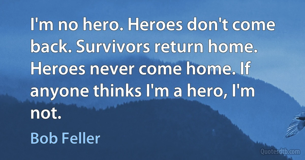 I'm no hero. Heroes don't come back. Survivors return home. Heroes never come home. If anyone thinks I'm a hero, I'm not. (Bob Feller)