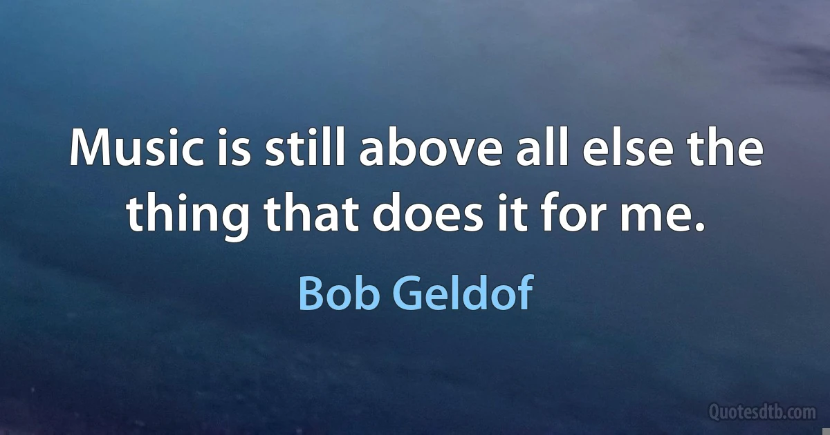 Music is still above all else the thing that does it for me. (Bob Geldof)