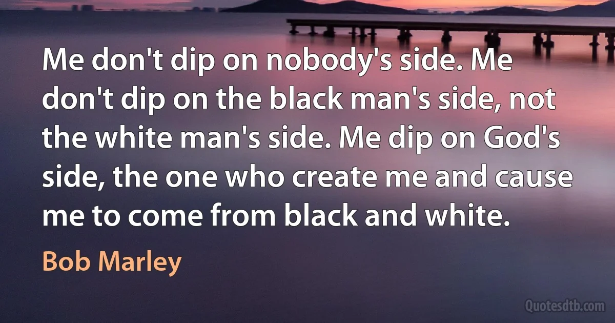 Me don't dip on nobody's side. Me don't dip on the black man's side, not the white man's side. Me dip on God's side, the one who create me and cause me to come from black and white. (Bob Marley)