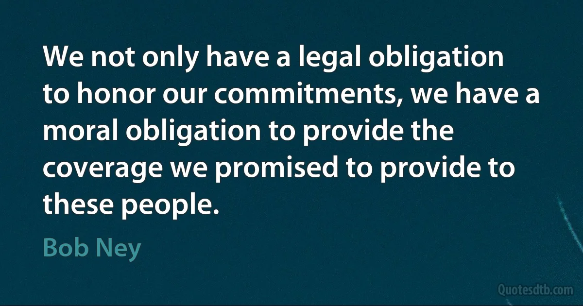 We not only have a legal obligation to honor our commitments, we have a moral obligation to provide the coverage we promised to provide to these people. (Bob Ney)