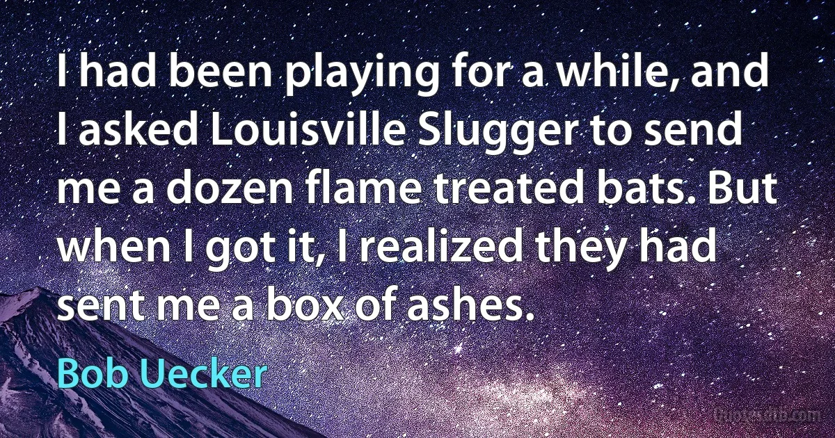 I had been playing for a while, and I asked Louisville Slugger to send me a dozen flame treated bats. But when I got it, I realized they had sent me a box of ashes. (Bob Uecker)