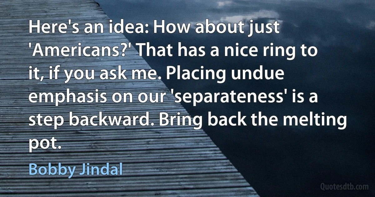 Here's an idea: How about just 'Americans?' That has a nice ring to it, if you ask me. Placing undue emphasis on our 'separateness' is a step backward. Bring back the melting pot. (Bobby Jindal)