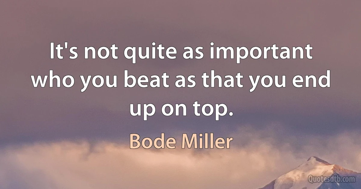 It's not quite as important who you beat as that you end up on top. (Bode Miller)