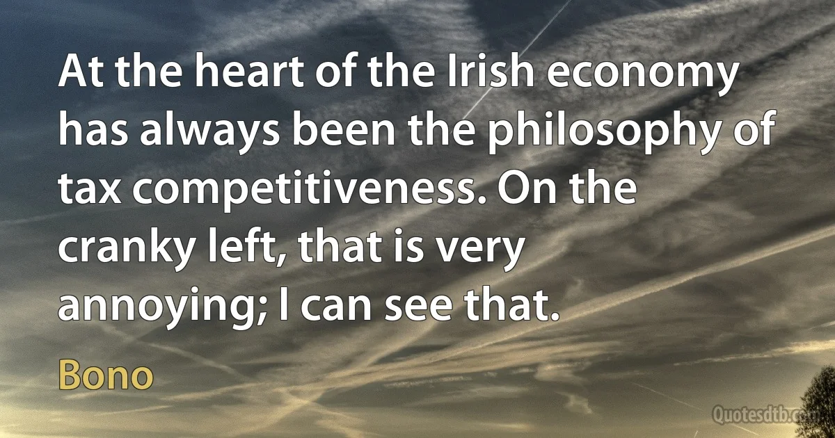 At the heart of the Irish economy has always been the philosophy of tax competitiveness. On the cranky left, that is very annoying; I can see that. (Bono)