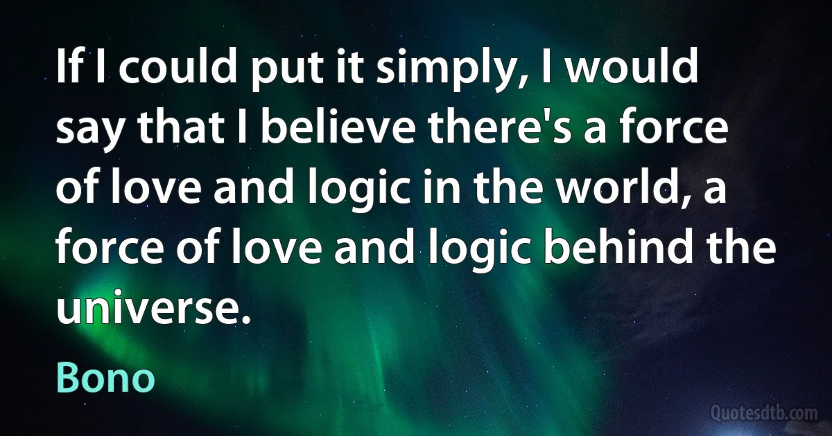 If I could put it simply, I would say that I believe there's a force of love and logic in the world, a force of love and logic behind the universe. (Bono)