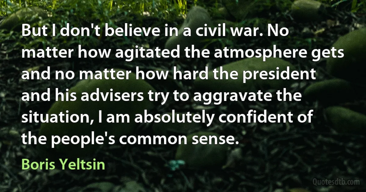 But I don't believe in a civil war. No matter how agitated the atmosphere gets and no matter how hard the president and his advisers try to aggravate the situation, I am absolutely confident of the people's common sense. (Boris Yeltsin)