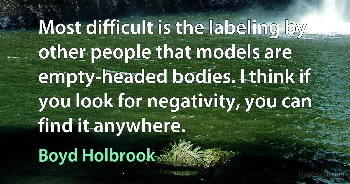 Most difficult is the labeling by other people that models are empty-headed bodies. I think if you look for negativity, you can find it anywhere. (Boyd Holbrook)