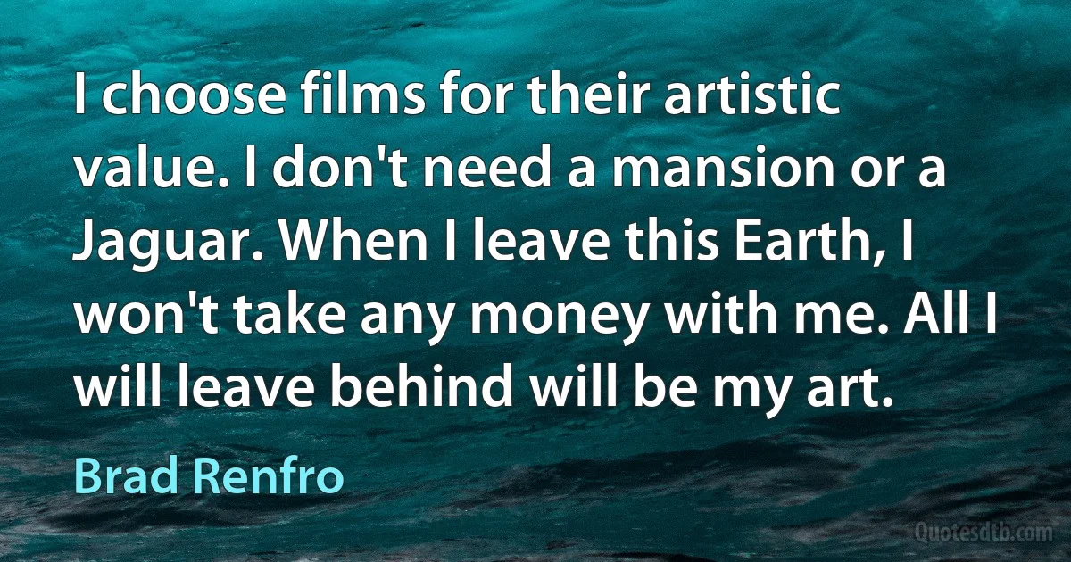 I choose films for their artistic value. I don't need a mansion or a Jaguar. When I leave this Earth, I won't take any money with me. All I will leave behind will be my art. (Brad Renfro)