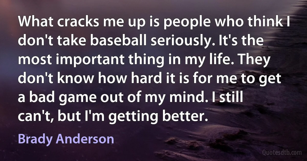 What cracks me up is people who think I don't take baseball seriously. It's the most important thing in my life. They don't know how hard it is for me to get a bad game out of my mind. I still can't, but I'm getting better. (Brady Anderson)