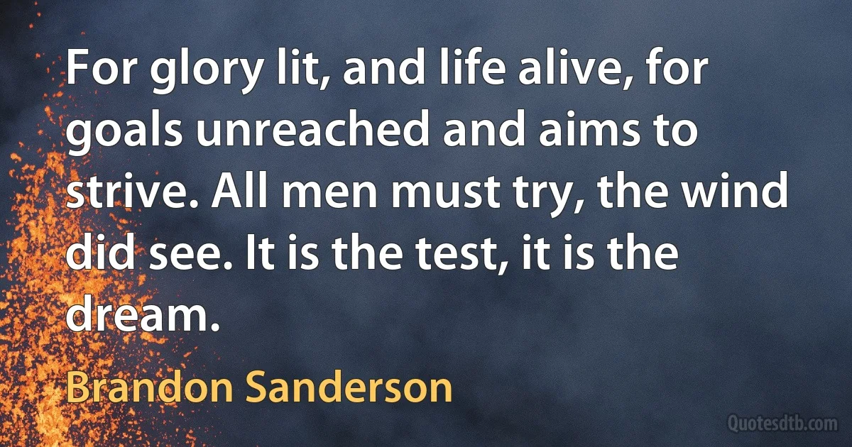 For glory lit, and life alive, for goals unreached and aims to strive. All men must try, the wind did see. It is the test, it is the dream. (Brandon Sanderson)