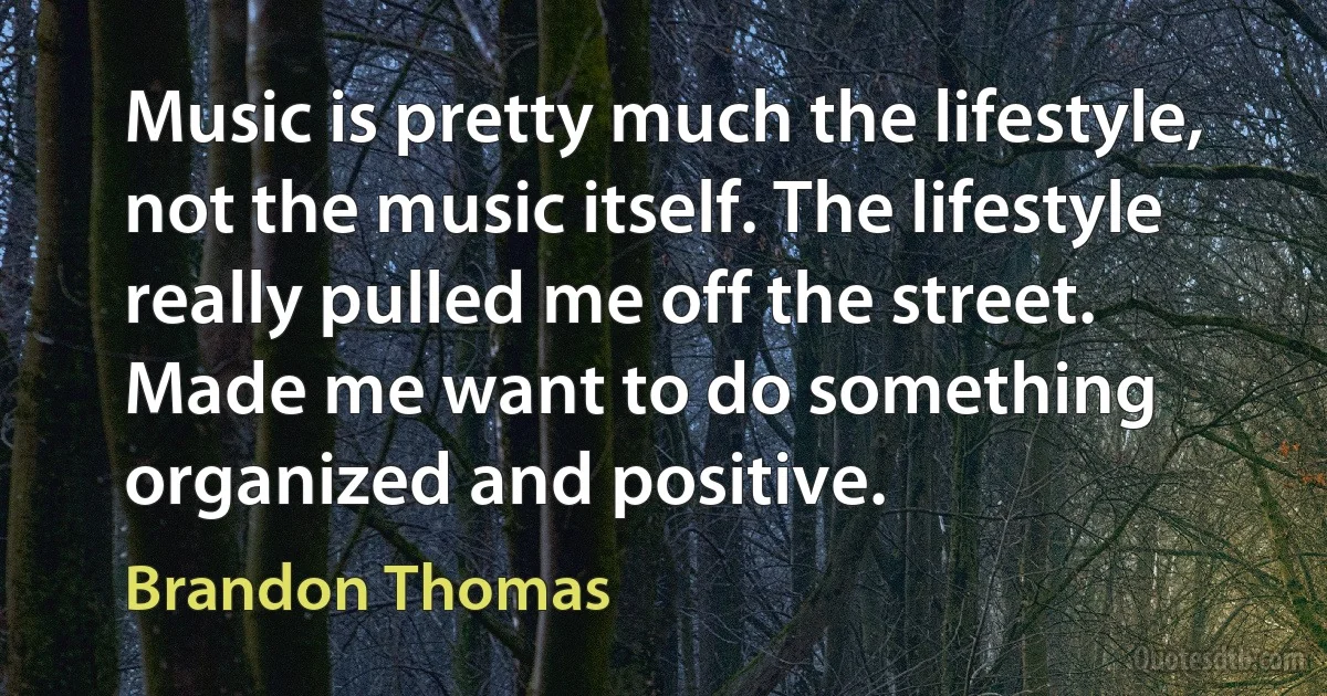 Music is pretty much the lifestyle, not the music itself. The lifestyle really pulled me off the street. Made me want to do something organized and positive. (Brandon Thomas)