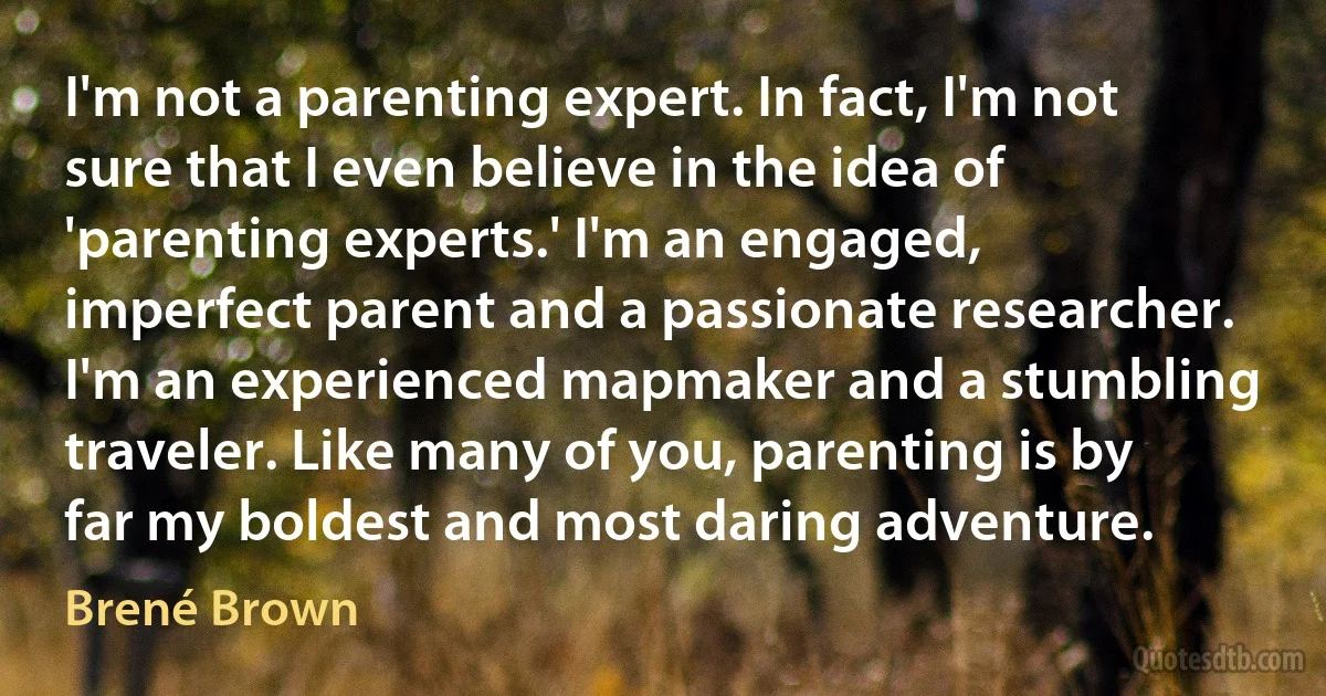 I'm not a parenting expert. In fact, I'm not sure that I even believe in the idea of 'parenting experts.' I'm an engaged, imperfect parent and a passionate researcher. I'm an experienced mapmaker and a stumbling traveler. Like many of you, parenting is by far my boldest and most daring adventure. (Brené Brown)