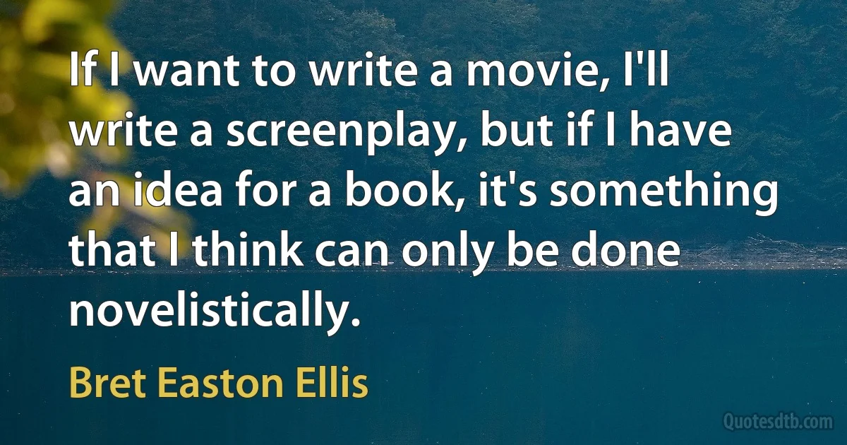 If I want to write a movie, I'll write a screenplay, but if I have an idea for a book, it's something that I think can only be done novelistically. (Bret Easton Ellis)