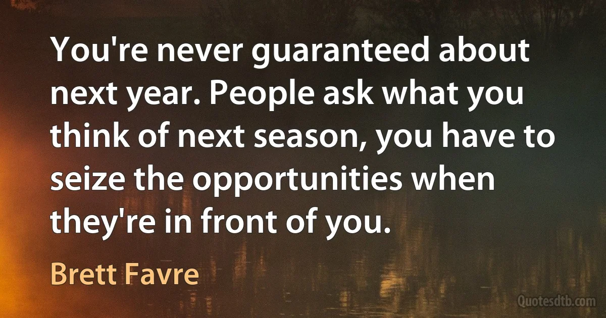 You're never guaranteed about next year. People ask what you think of next season, you have to seize the opportunities when they're in front of you. (Brett Favre)