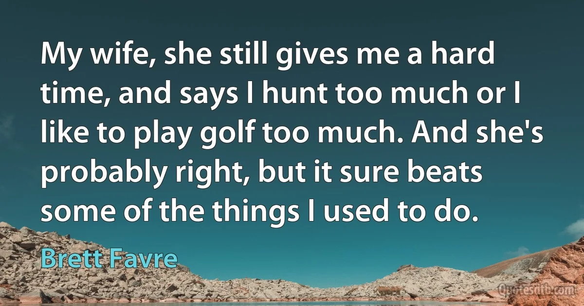 My wife, she still gives me a hard time, and says I hunt too much or I like to play golf too much. And she's probably right, but it sure beats some of the things I used to do. (Brett Favre)