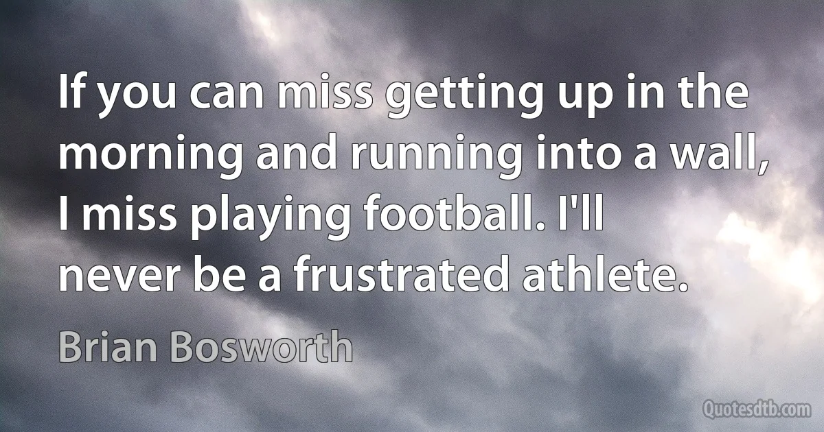 If you can miss getting up in the morning and running into a wall, I miss playing football. I'll never be a frustrated athlete. (Brian Bosworth)