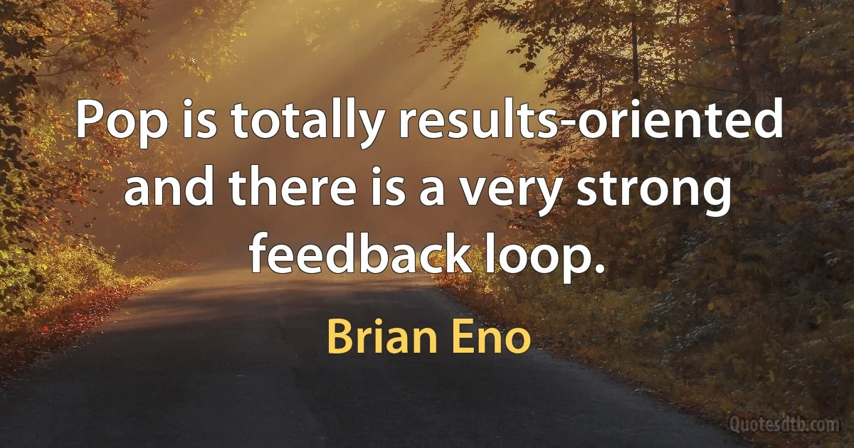 Pop is totally results-oriented and there is a very strong feedback loop. (Brian Eno)