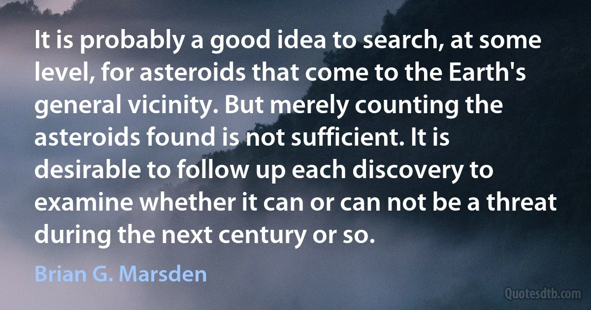 It is probably a good idea to search, at some level, for asteroids that come to the Earth's general vicinity. But merely counting the asteroids found is not sufficient. It is desirable to follow up each discovery to examine whether it can or can not be a threat during the next century or so. (Brian G. Marsden)