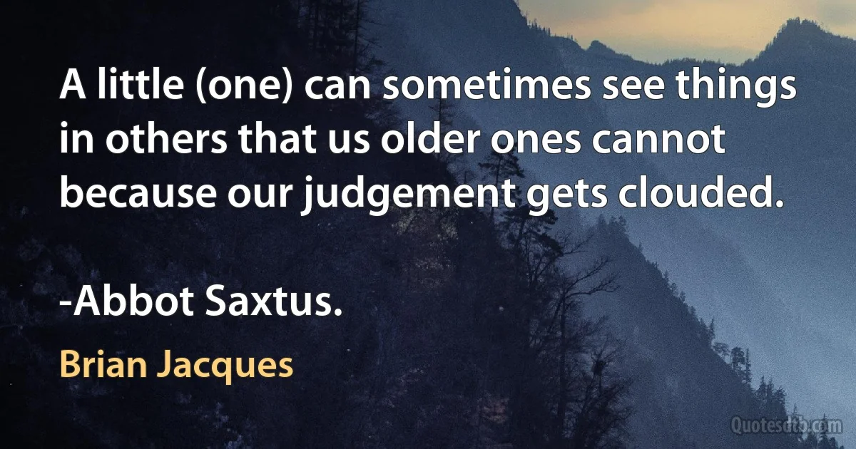 A little (one) can sometimes see things in others that us older ones cannot because our judgement gets clouded.

-Abbot Saxtus. (Brian Jacques)