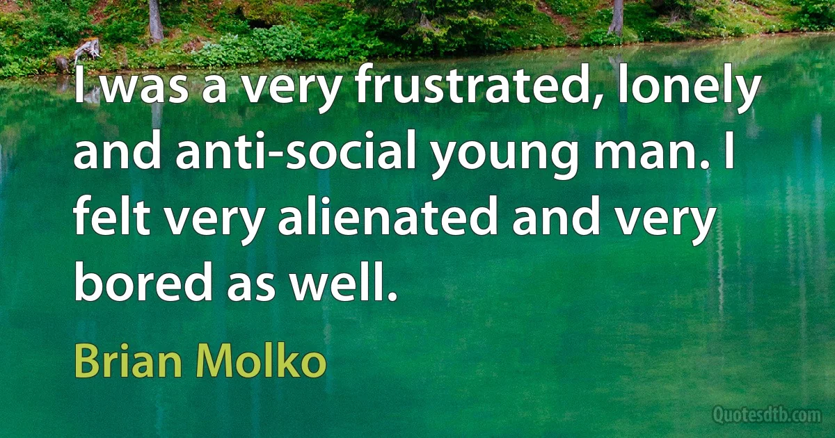 I was a very frustrated, lonely and anti-social young man. I felt very alienated and very bored as well. (Brian Molko)