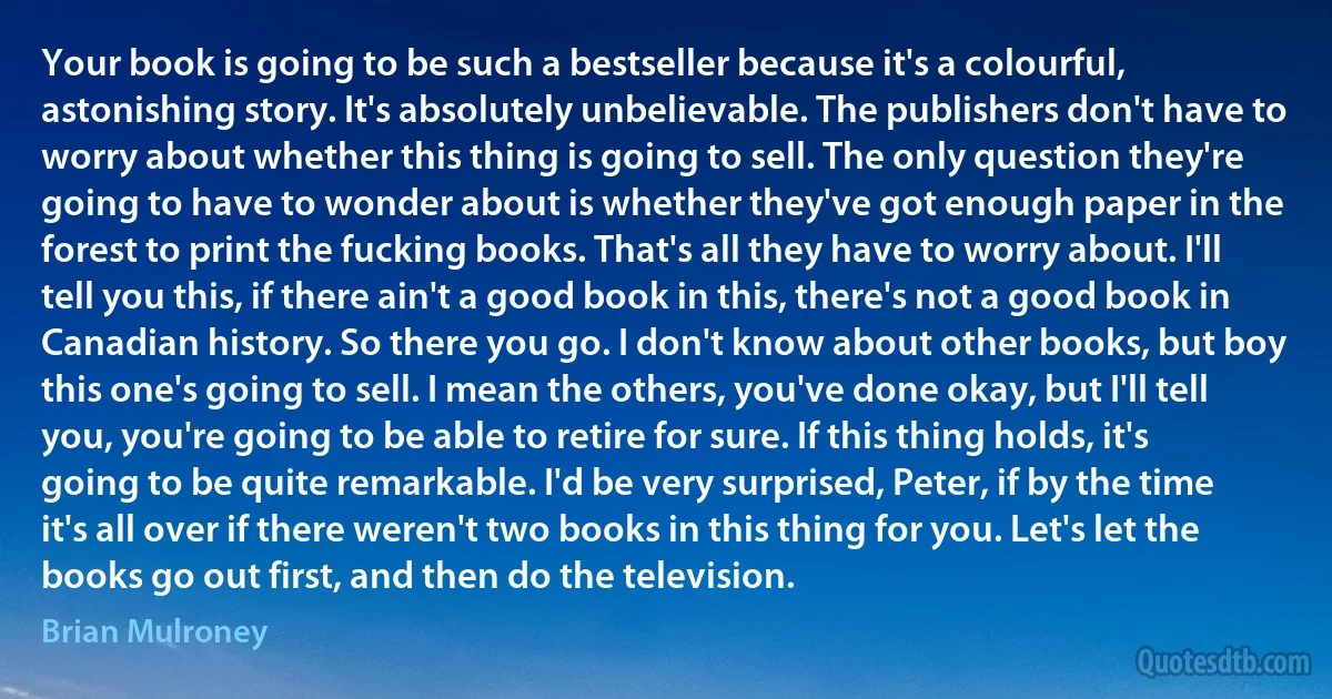 Your book is going to be such a bestseller because it's a colourful, astonishing story. It's absolutely unbelievable. The publishers don't have to worry about whether this thing is going to sell. The only question they're going to have to wonder about is whether they've got enough paper in the forest to print the fucking books. That's all they have to worry about. I'll tell you this, if there ain't a good book in this, there's not a good book in Canadian history. So there you go. I don't know about other books, but boy this one's going to sell. I mean the others, you've done okay, but I'll tell you, you're going to be able to retire for sure. If this thing holds, it's going to be quite remarkable. I'd be very surprised, Peter, if by the time it's all over if there weren't two books in this thing for you. Let's let the books go out first, and then do the television. (Brian Mulroney)