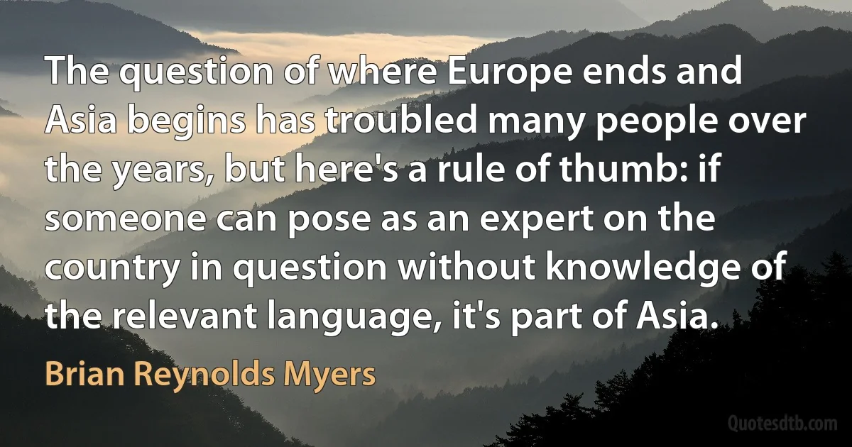 The question of where Europe ends and Asia begins has troubled many people over the years, but here's a rule of thumb: if someone can pose as an expert on the country in question without knowledge of the relevant language, it's part of Asia. (Brian Reynolds Myers)