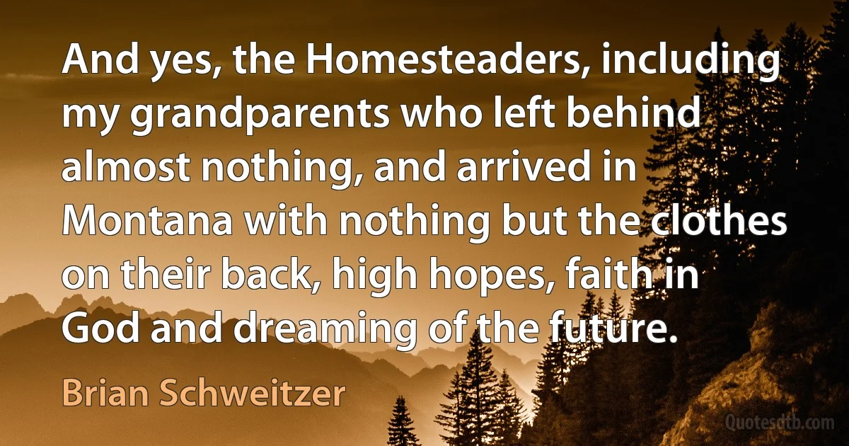 And yes, the Homesteaders, including my grandparents who left behind almost nothing, and arrived in Montana with nothing but the clothes on their back, high hopes, faith in God and dreaming of the future. (Brian Schweitzer)