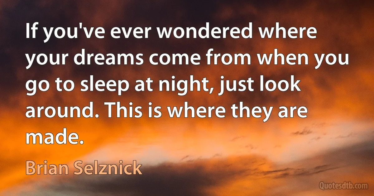 If you've ever wondered where your dreams come from when you go to sleep at night, just look around. This is where they are made. (Brian Selznick)