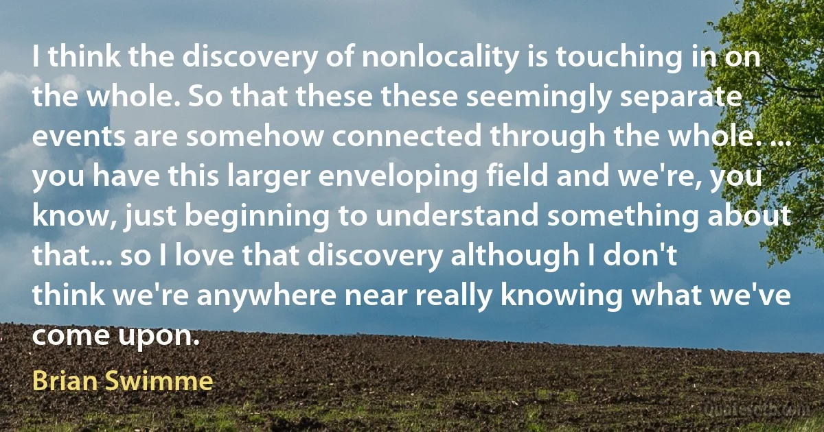 I think the discovery of nonlocality is touching in on the whole. So that these these seemingly separate events are somehow connected through the whole. ... you have this larger enveloping field and we're, you know, just beginning to understand something about that... so I love that discovery although I don't think we're anywhere near really knowing what we've come upon. (Brian Swimme)