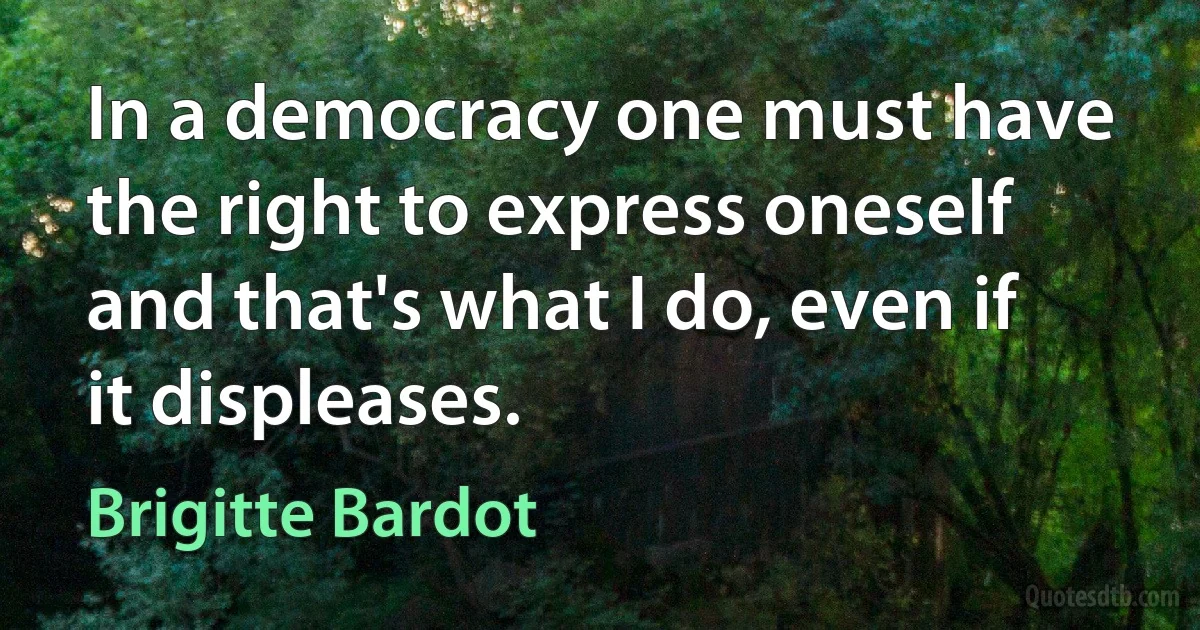 In a democracy one must have the right to express oneself and that's what I do, even if it displeases. (Brigitte Bardot)