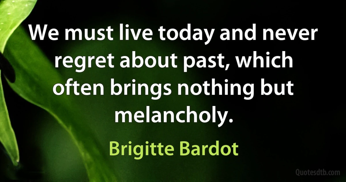 We must live today and never regret about past, which often brings nothing but melancholy. (Brigitte Bardot)