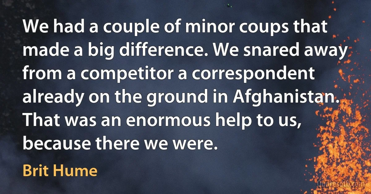 We had a couple of minor coups that made a big difference. We snared away from a competitor a correspondent already on the ground in Afghanistan. That was an enormous help to us, because there we were. (Brit Hume)