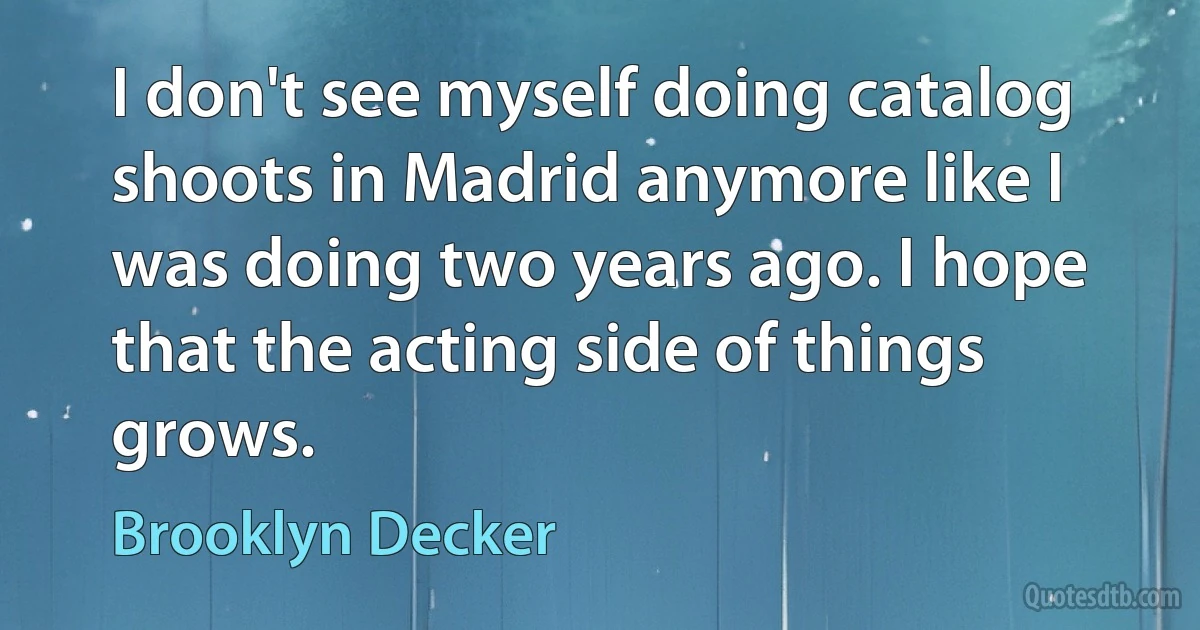 I don't see myself doing catalog shoots in Madrid anymore like I was doing two years ago. I hope that the acting side of things grows. (Brooklyn Decker)