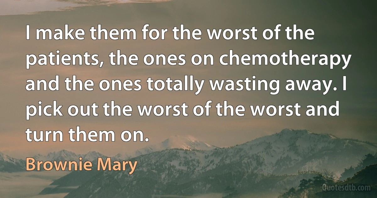 I make them for the worst of the patients, the ones on chemotherapy and the ones totally wasting away. I pick out the worst of the worst and turn them on. (Brownie Mary)