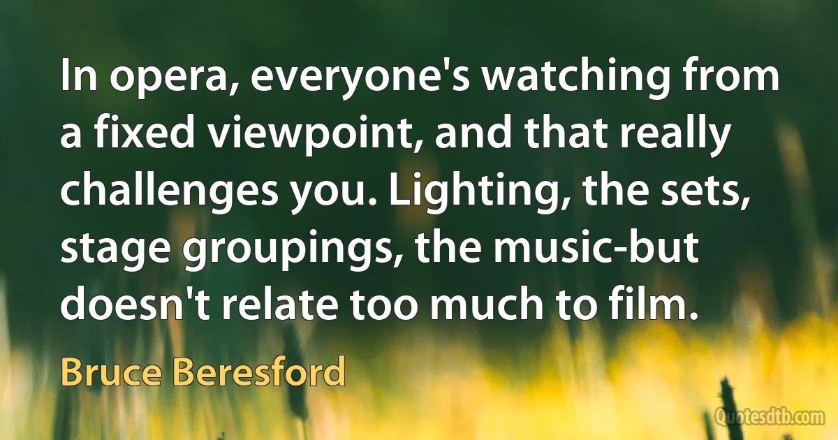 In opera, everyone's watching from a fixed viewpoint, and that really challenges you. Lighting, the sets, stage groupings, the music-but doesn't relate too much to film. (Bruce Beresford)