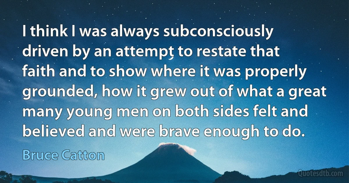 I think I was always subconsciously driven by an attempt to restate that faith and to show where it was properly grounded, how it grew out of what a great many young men on both sides felt and believed and were brave enough to do. (Bruce Catton)