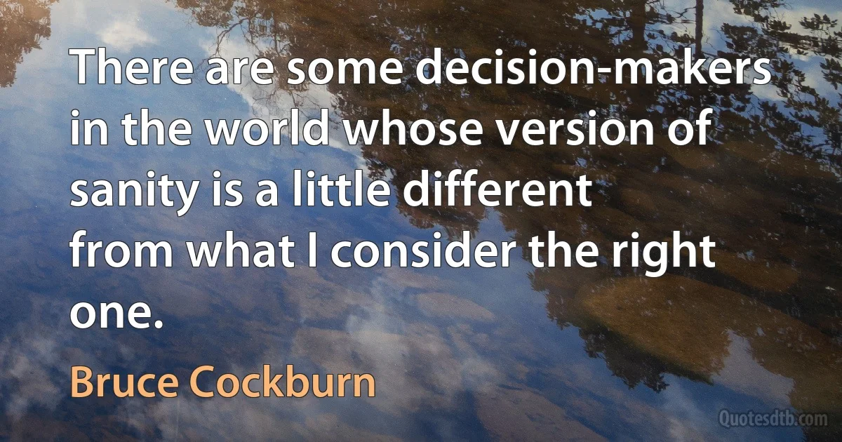 There are some decision-makers in the world whose version of sanity is a little different from what I consider the right one. (Bruce Cockburn)