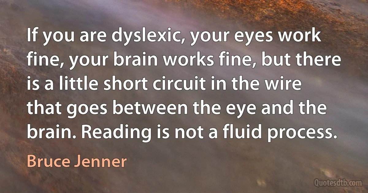 If you are dyslexic, your eyes work fine, your brain works fine, but there is a little short circuit in the wire that goes between the eye and the brain. Reading is not a fluid process. (Bruce Jenner)