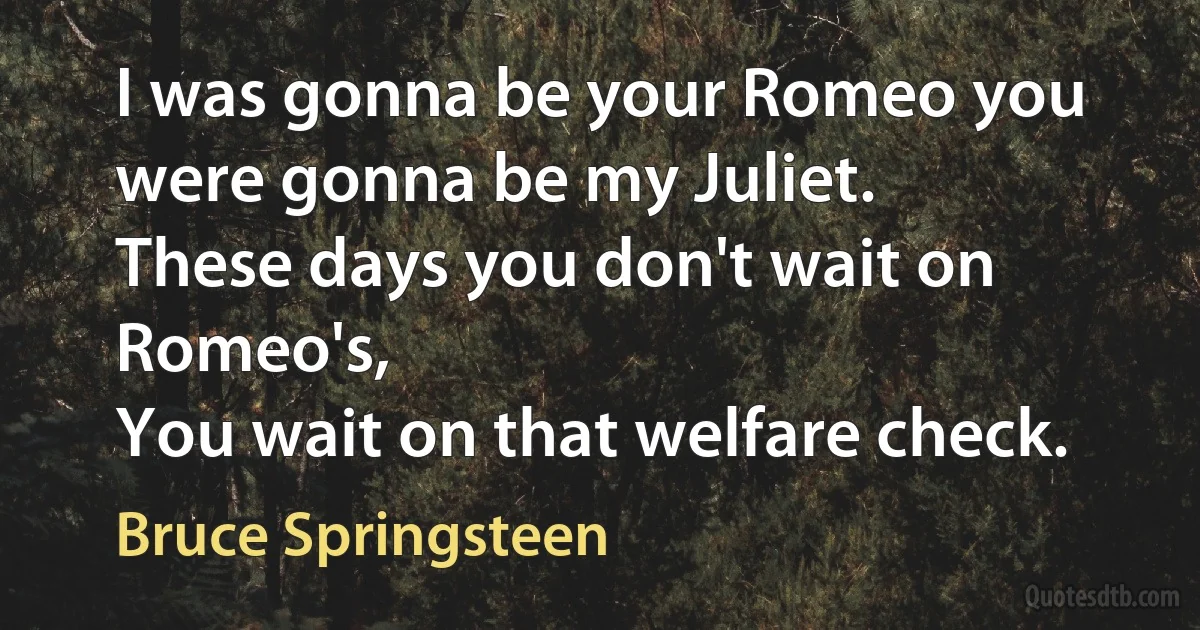 I was gonna be your Romeo you were gonna be my Juliet.
These days you don't wait on Romeo's,
You wait on that welfare check. (Bruce Springsteen)