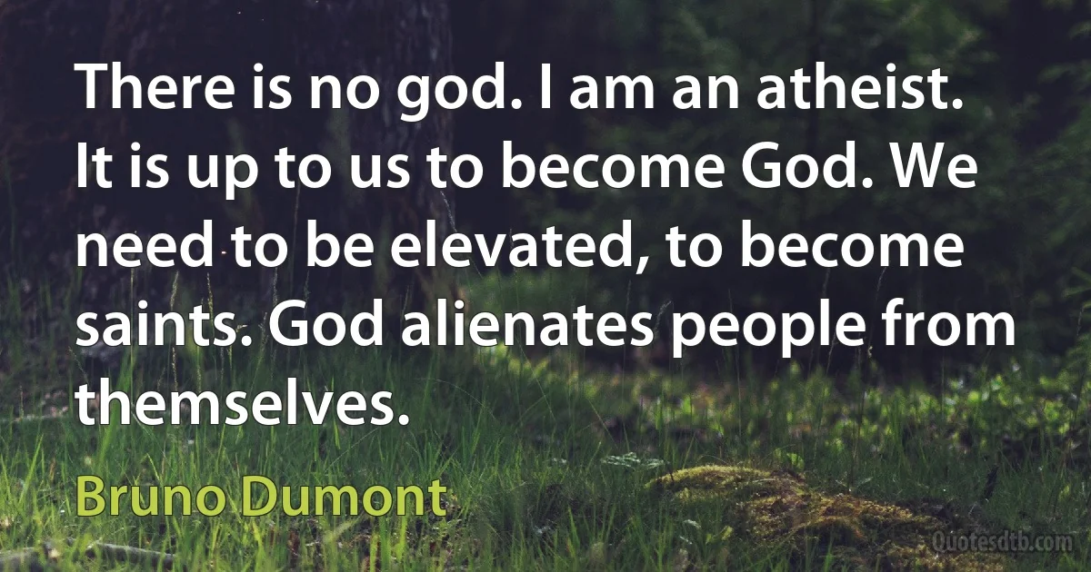 There is no god. I am an atheist. It is up to us to become God. We need to be elevated, to become saints. God alienates people from themselves. (Bruno Dumont)