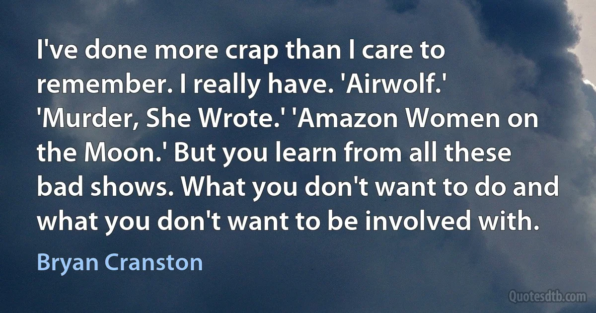 I've done more crap than I care to remember. I really have. 'Airwolf.' 'Murder, She Wrote.' 'Amazon Women on the Moon.' But you learn from all these bad shows. What you don't want to do and what you don't want to be involved with. (Bryan Cranston)