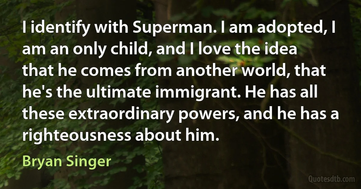 I identify with Superman. I am adopted, I am an only child, and I love the idea that he comes from another world, that he's the ultimate immigrant. He has all these extraordinary powers, and he has a righteousness about him. (Bryan Singer)