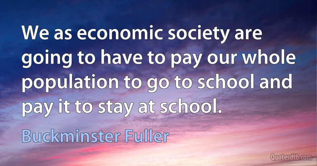 We as economic society are going to have to pay our whole population to go to school and pay it to stay at school. (Buckminster Fuller)