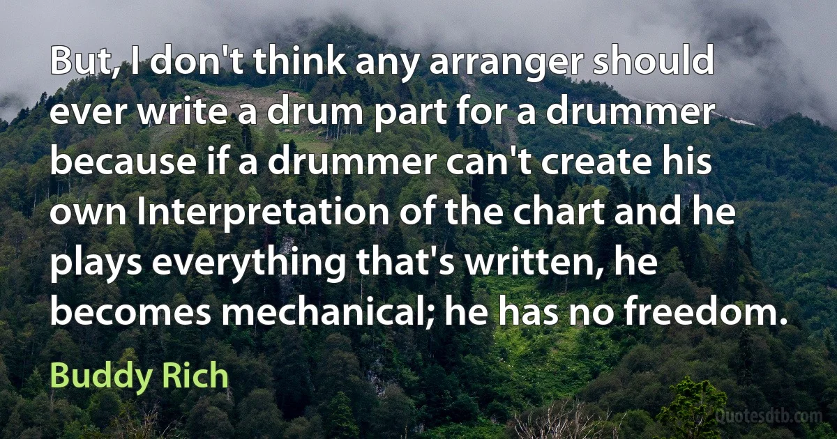 But, I don't think any arranger should ever write a drum part for a drummer because if a drummer can't create his own Interpretation of the chart and he plays everything that's written, he becomes mechanical; he has no freedom. (Buddy Rich)