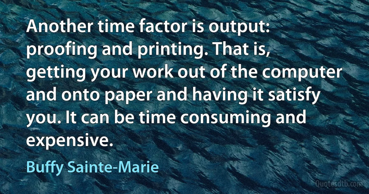 Another time factor is output: proofing and printing. That is, getting your work out of the computer and onto paper and having it satisfy you. It can be time consuming and expensive. (Buffy Sainte-Marie)